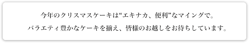 今年のクリスマスケーキは“エキナカ、便利”なマイングで。バラエティ豊かなケーキを揃え、皆様のお越しをお待ちしています。